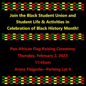 Join Student Life & Activities and the Black Student Union for the Pan-African Flag Raising Ceremony on Thursday, February 2, 2023 at 11:45am at the Arena Flagpole near Parking Lot 6.