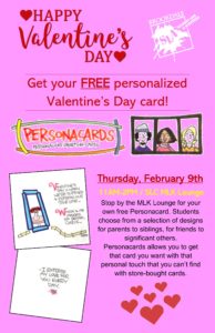 Happy Valentine's Day - Get your free personalized Valentine's Day card from Personacards and Student Life! Stop by the SLC MLK Lounge from 11am-2pm on February 9th. Students choose from a selection of designs for parents to siblings, for friends to significant others. Personacards allows you to get that card you want with that personal touch that you can't find with store-bought cards.